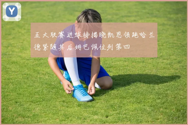 五大联赛进球榜揭晓凯恩领跑哈兰德紧随其后姆巴佩位列第四