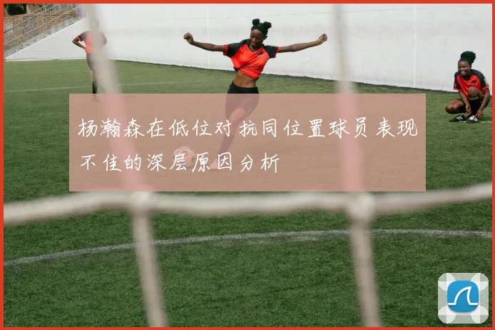 杨瀚森在低位对抗同位置球员表现不佳的深层原因分析