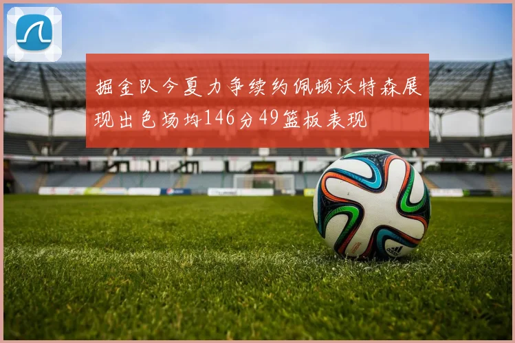 掘金队今夏力争续约佩顿沃特森展现出色场均146分49篮板表现