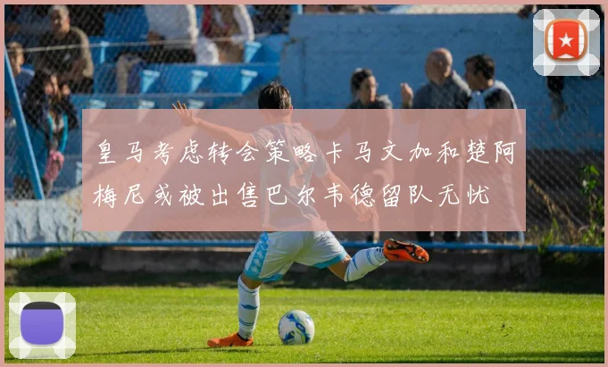 皇马考虑转会策略卡马文加和楚阿梅尼或被出售巴尔韦德留队无忧