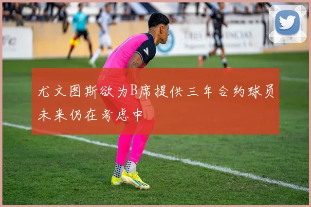 尤文图斯欲为B席提供三年合约球员未来仍在考虑中