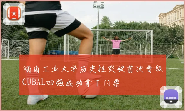 湖南工业大学历史性突破首次晋级CUBAL四强成功拿下门票