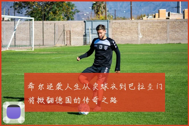 希尔逆袭人生从卖球衣到巴拉圭门将掀翻德国的传奇之路