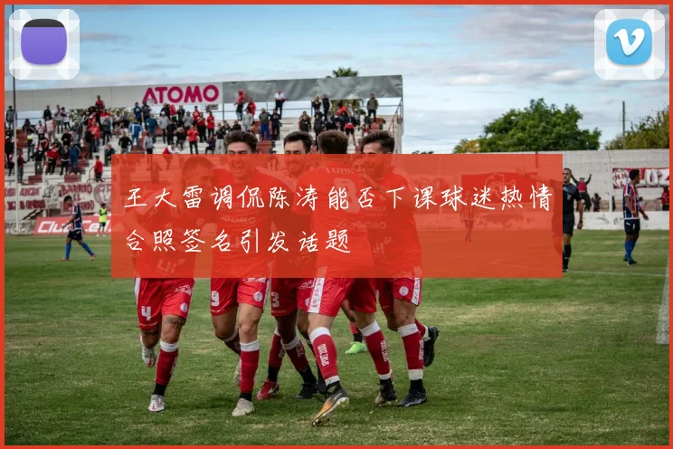 王大雷调侃陈涛能否下课球迷热情合照签名引发话题