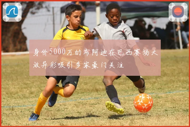 身价5000万的布阿迪在巴西赛场大放异彩吸引多家豪门关注