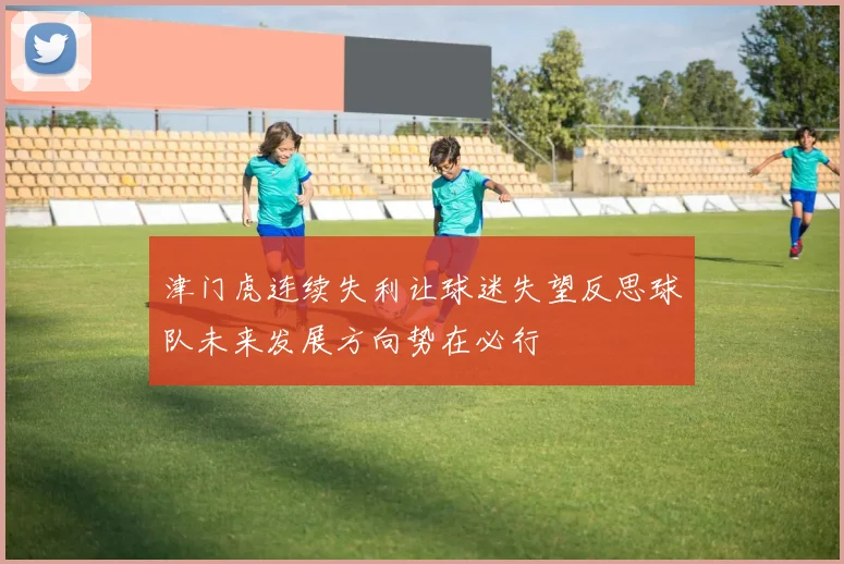 津门虎连续失利让球迷失望反思球队未来发展方向势在必行
