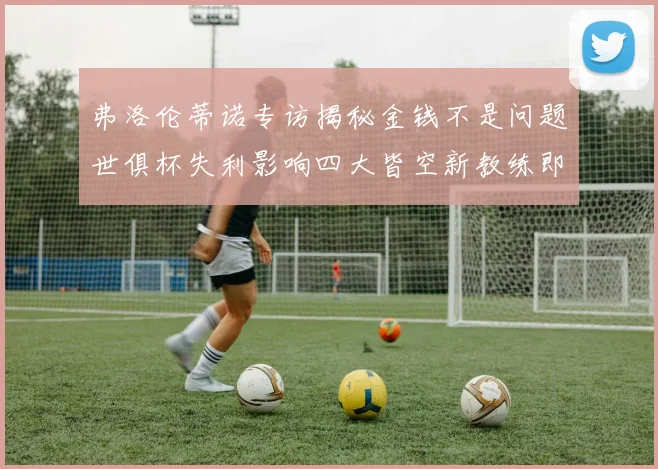 弗洛伦蒂诺专访揭秘金钱不是问题世俱杯失利影响四大皆空新教练即将到来