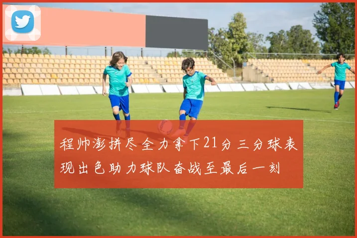 程帅澎拼尽全力拿下21分三分球表现出色助力球队奋战至最后一刻