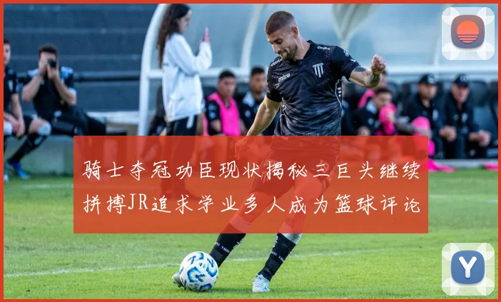 骑士夺冠功臣现状揭秘三巨头继续拼搏JR追求学业多人成为篮球评论员
