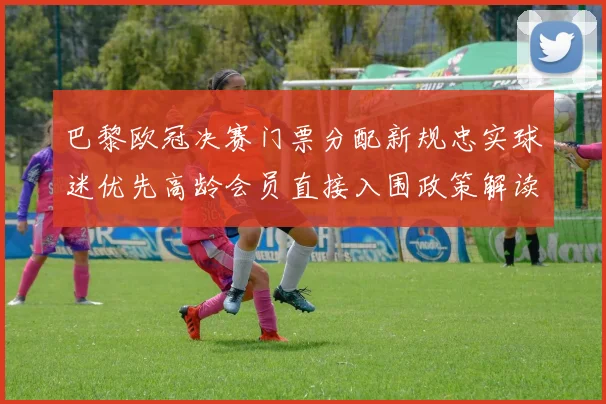 巴黎欧冠决赛门票分配新规忠实球迷优先高龄会员直接入围政策解读