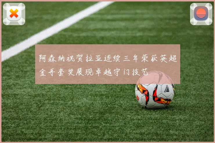 阿森纳祝贺拉亚连续三年荣获英超金手套奖展现卓越守门技艺