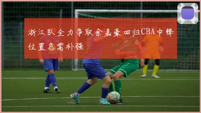 浙江队全力争取余嘉豪回归CBA中锋位置急需补强