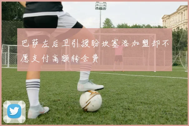 巴萨左后卫引援盼坎塞洛加盟却不愿支付高额转会费