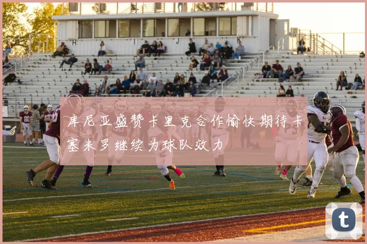 库尼亚盛赞卡里克合作愉快期待卡塞米罗继续为球队效力