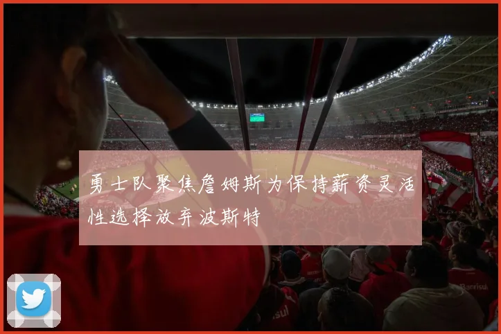 勇士队聚焦詹姆斯为保持薪资灵活性选择放弃波斯特