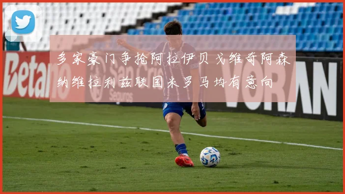 多家豪门争抢阿拉伊贝戈维奇阿森纳维拉利兹联国米罗马均有意向